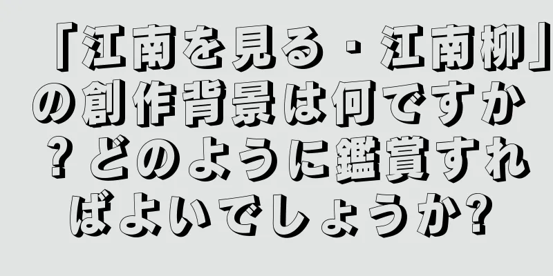 「江南を見る・江南柳」の創作背景は何ですか？どのように鑑賞すればよいでしょうか?