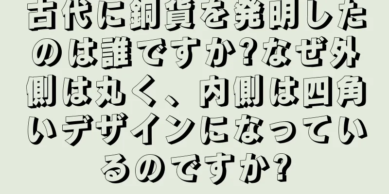 古代に銅貨を発明したのは誰ですか?なぜ外側は丸く、内側は四角いデザインになっているのですか?
