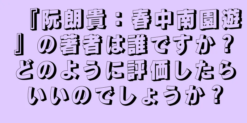 『阮朗貴：春中南園遊』の著者は誰ですか？どのように評価したらいいのでしょうか？