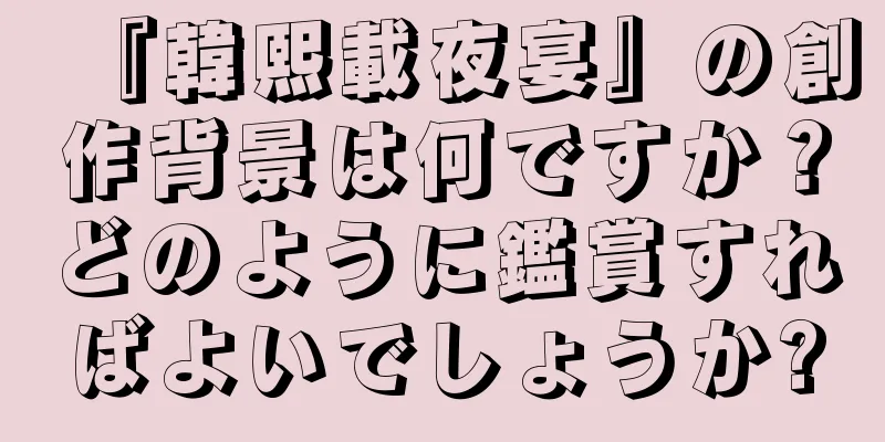 『韓熙載夜宴』の創作背景は何ですか？どのように鑑賞すればよいでしょうか?