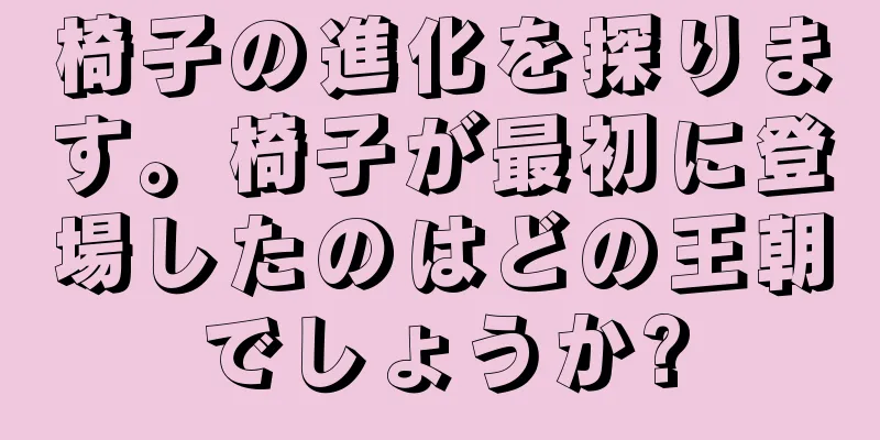 椅子の進化を探ります。椅子が最初に登場したのはどの王朝でしょうか?