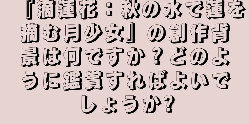 『滴蓮花：秋の水で蓮を摘む月少女』の創作背景は何ですか？どのように鑑賞すればよいでしょうか?
