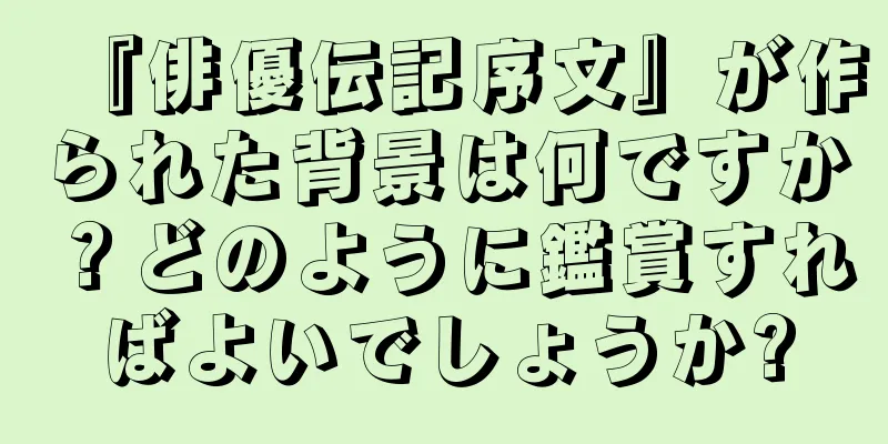 『俳優伝記序文』が作られた背景は何ですか？どのように鑑賞すればよいでしょうか?