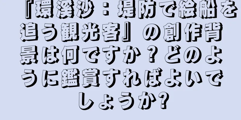 『環溪沙：堤防で絵船を追う観光客』の創作背景は何ですか？どのように鑑賞すればよいでしょうか?