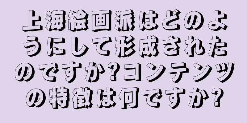 上海絵画派はどのようにして形成されたのですか?コンテンツの特徴は何ですか?