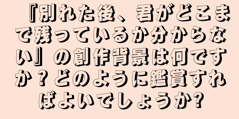 『別れた後、君がどこまで残っているか分からない』の創作背景は何ですか？どのように鑑賞すればよいでしょうか?
