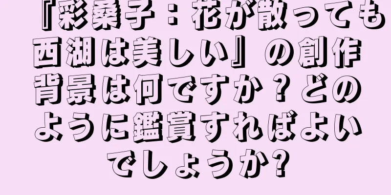 『彩桑子：花が散っても西湖は美しい』の創作背景は何ですか？どのように鑑賞すればよいでしょうか?