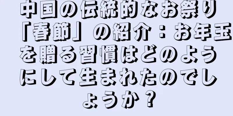 中国の伝統的なお祭り「春節」の紹介：お年玉を贈る習慣はどのようにして生まれたのでしょうか？