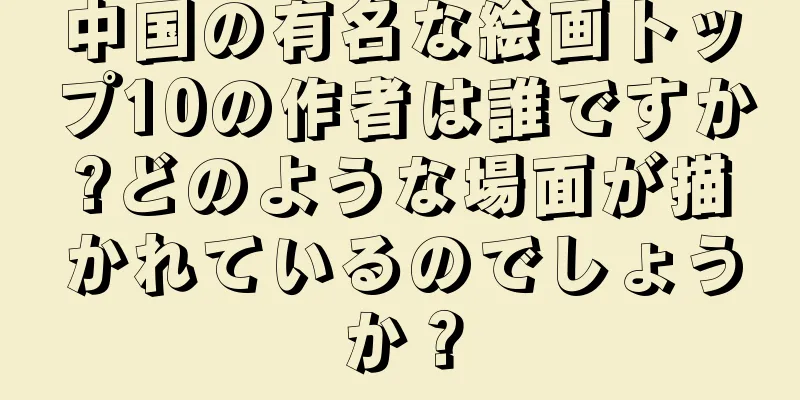 中国の有名な絵画トップ10の作者は誰ですか?どのような場面が描かれているのでしょうか？