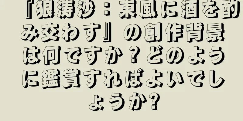 『狼涛沙：東風に酒を酌み交わす』の創作背景は何ですか？どのように鑑賞すればよいでしょうか?