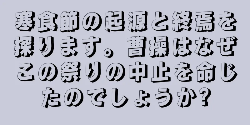 寒食節の起源と終焉を探ります。曹操はなぜこの祭りの中止を命じたのでしょうか?