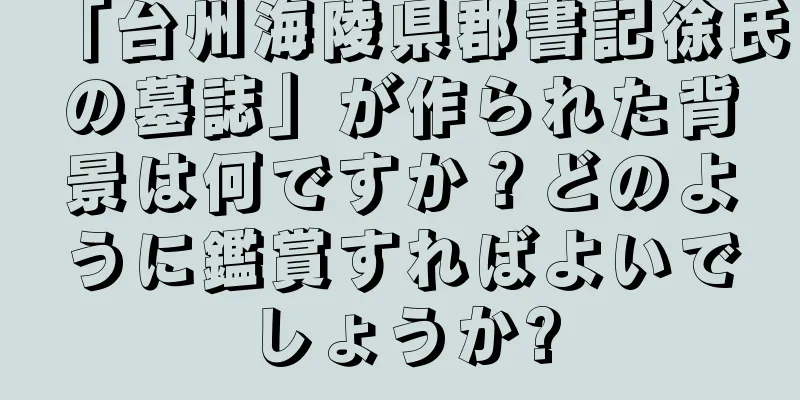 「台州海陵県郡書記徐氏の墓誌」が作られた背景は何ですか？どのように鑑賞すればよいでしょうか?