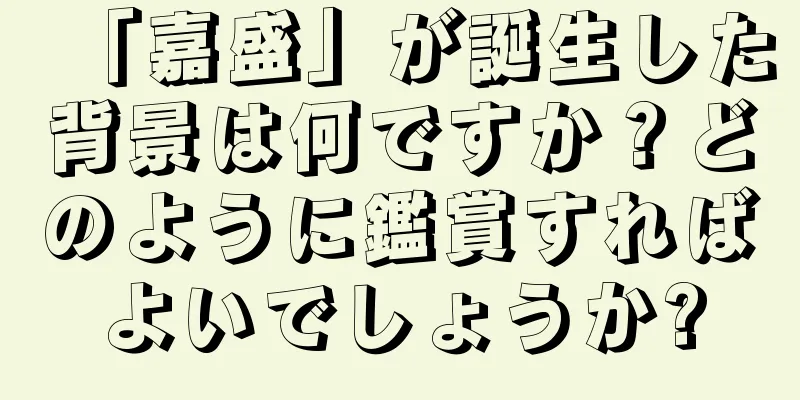 「嘉盛」が誕生した背景は何ですか？どのように鑑賞すればよいでしょうか?