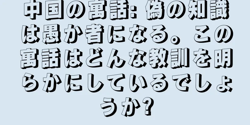中国の寓話: 偽の知識は愚か者になる。この寓話はどんな教訓を明らかにしているでしょうか?