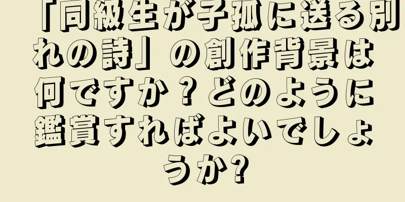 「同級生が子孤に送る別れの詩」の創作背景は何ですか？どのように鑑賞すればよいでしょうか?
