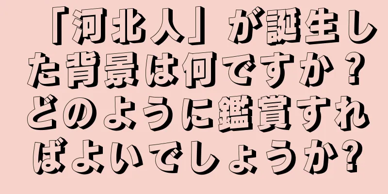 「河北人」が誕生した背景は何ですか？どのように鑑賞すればよいでしょうか?