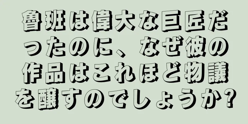 魯班は偉大な巨匠だったのに、なぜ彼の作品はこれほど物議を醸すのでしょうか?