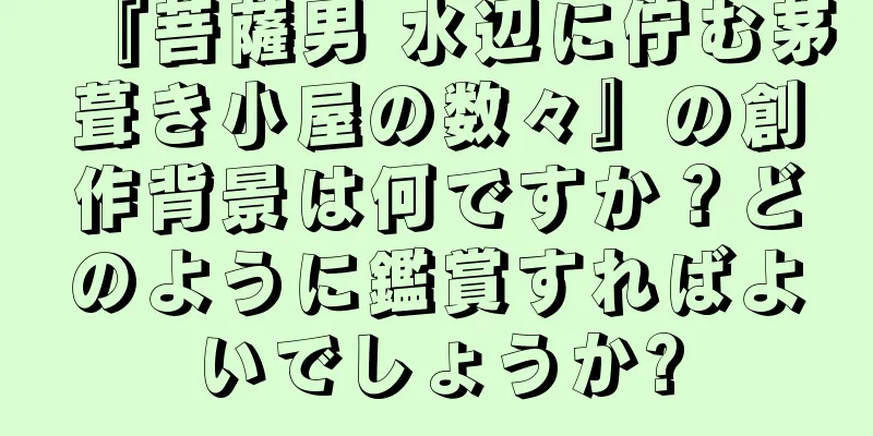 『菩薩男 水辺に佇む茅葺き小屋の数々』の創作背景は何ですか？どのように鑑賞すればよいでしょうか?