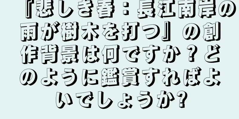 『悲しき春：長江南岸の雨が樹木を打つ』の創作背景は何ですか？どのように鑑賞すればよいでしょうか?