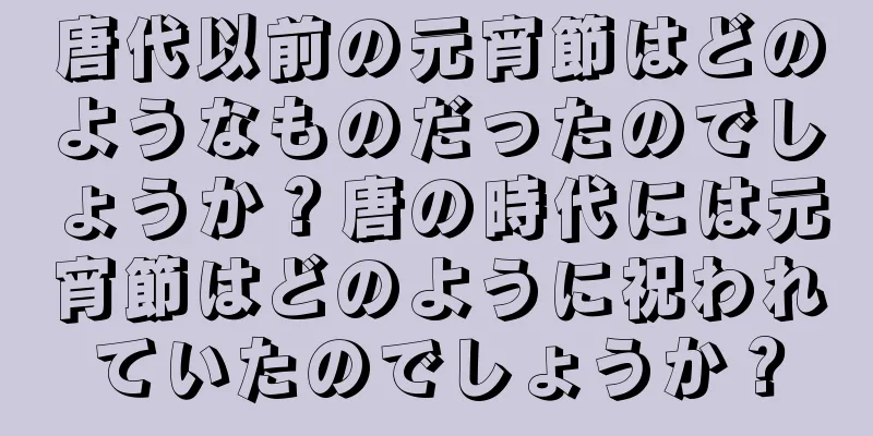 唐代以前の元宵節はどのようなものだったのでしょうか？唐の時代には元宵節はどのように祝われていたのでしょうか？