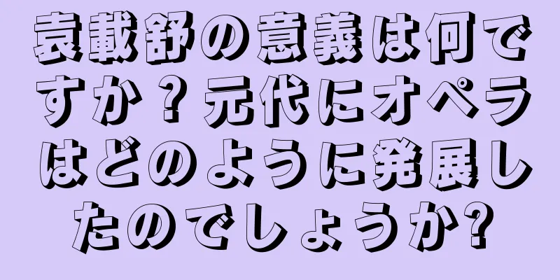 袁載舒の意義は何ですか？元代にオペラはどのように発展したのでしょうか?