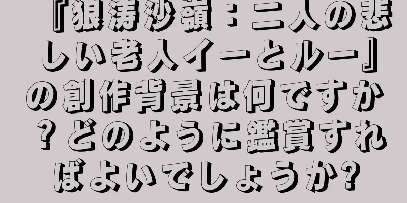 『狼涛沙嶺：二人の悲しい老人イーとルー』の創作背景は何ですか？どのように鑑賞すればよいでしょうか?
