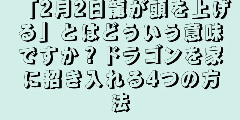 「2月2日龍が頭を上げる」とはどういう意味ですか？ドラゴンを家に招き入れる4つの方法