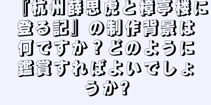 『杭州薛思虎と樟亭楼に登る記』の制作背景は何ですか？どのように鑑賞すればよいでしょうか?