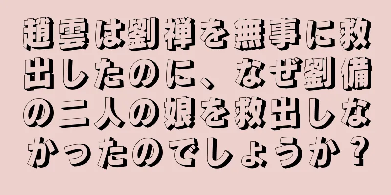 趙雲は劉禅を無事に救出したのに、なぜ劉備の二人の娘を救出しなかったのでしょうか？