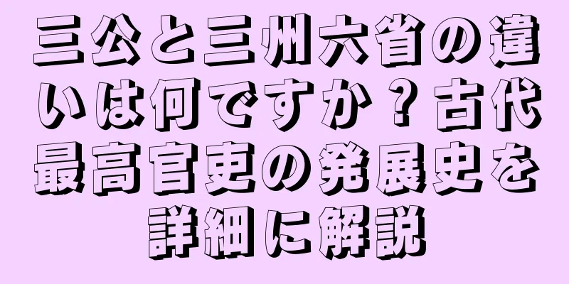 三公と三州六省の違いは何ですか？古代最高官吏の発展史を詳細に解説