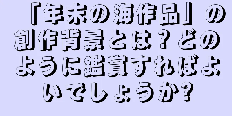 「年末の海作品」の創作背景とは？どのように鑑賞すればよいでしょうか?
