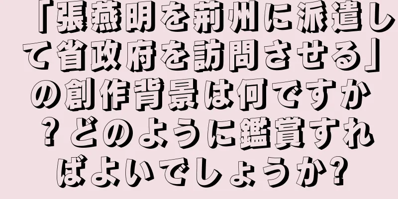 「張燕明を荊州に派遣して省政府を訪問させる」の創作背景は何ですか？どのように鑑賞すればよいでしょうか?