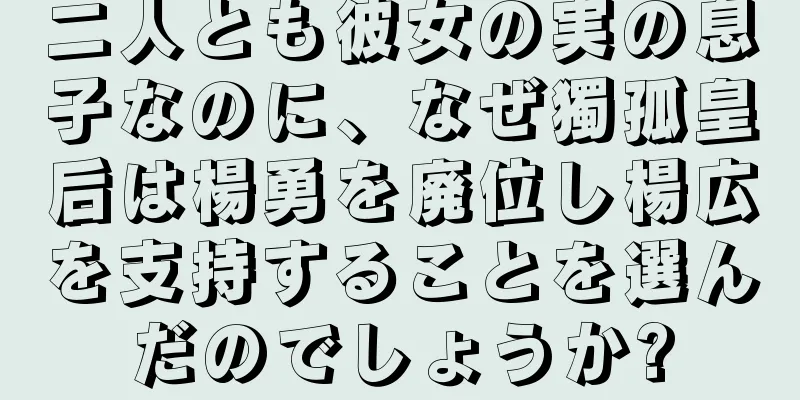 二人とも彼女の実の息子なのに、なぜ獨孤皇后は楊勇を廃位し楊広を支持することを選んだのでしょうか?