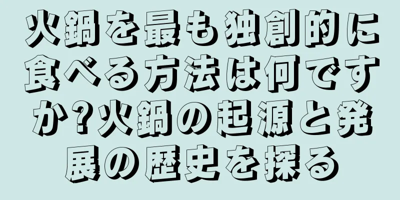 火鍋を最も独創的に食べる方法は何ですか?火鍋の起源と発展の歴史を探る