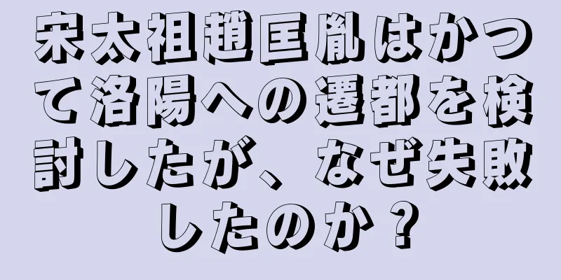 宋太祖趙匡胤はかつて洛陽への遷都を検討したが、なぜ失敗したのか？