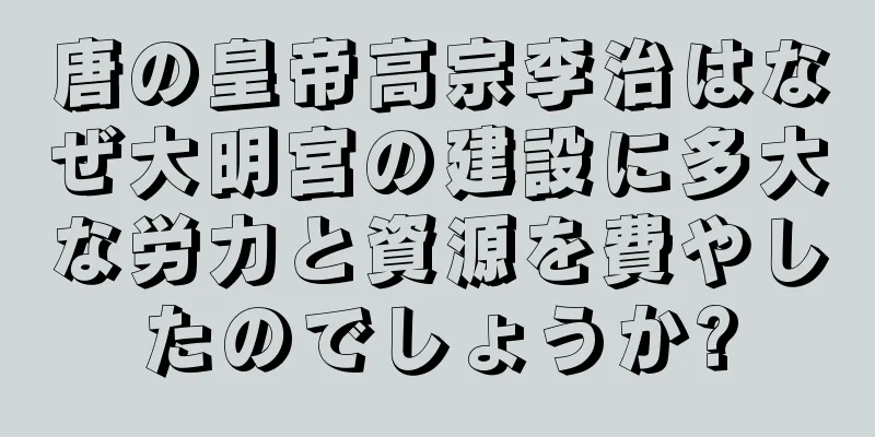 唐の皇帝高宗李治はなぜ大明宮の建設に多大な労力と資源を費やしたのでしょうか?