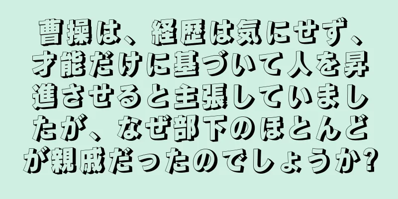 曹操は、経歴は気にせず、才能だけに基づいて人を昇進させると主張していましたが、なぜ部下のほとんどが親戚だったのでしょうか?