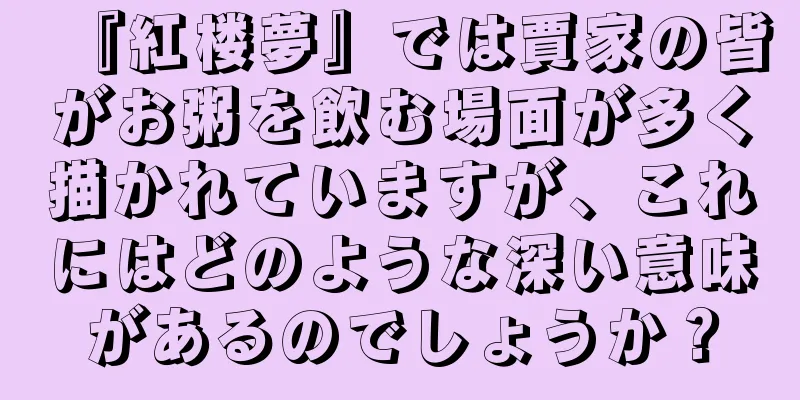 『紅楼夢』では賈家の皆がお粥を飲む場面が多く描かれていますが、これにはどのような深い意味があるのでしょうか？