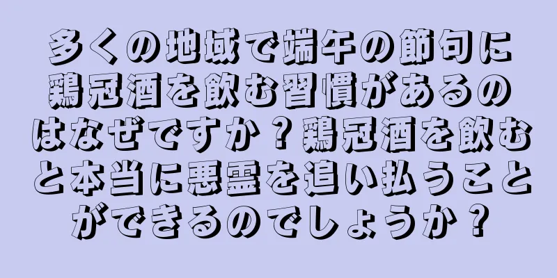 多くの地域で端午の節句に鶏冠酒を飲む習慣があるのはなぜですか？鶏冠酒を飲むと本当に悪霊を追い払うことができるのでしょうか？