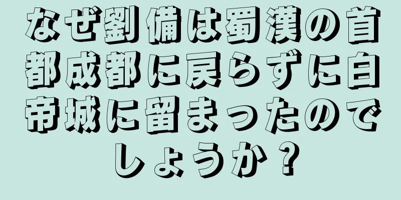 なぜ劉備は蜀漢の首都成都に戻らずに白帝城に留まったのでしょうか？