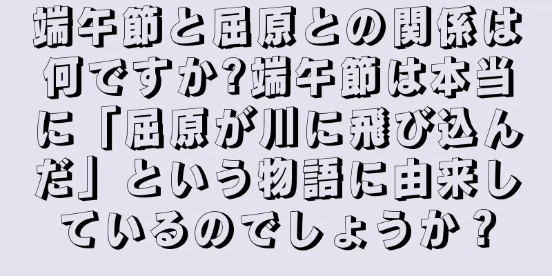 端午節と屈原との関係は何ですか?端午節は本当に「屈原が川に飛び込んだ」という物語に由来しているのでしょうか？