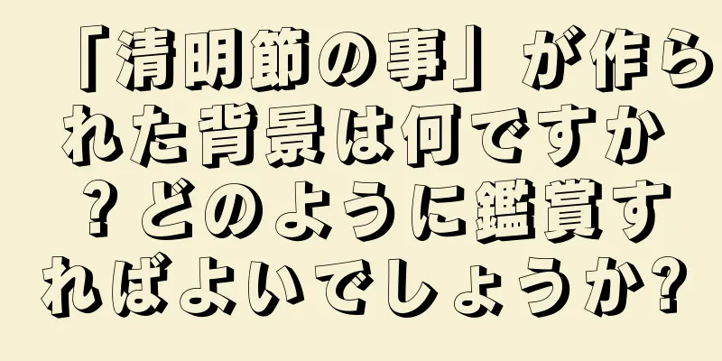 「清明節の事」が作られた背景は何ですか？どのように鑑賞すればよいでしょうか?