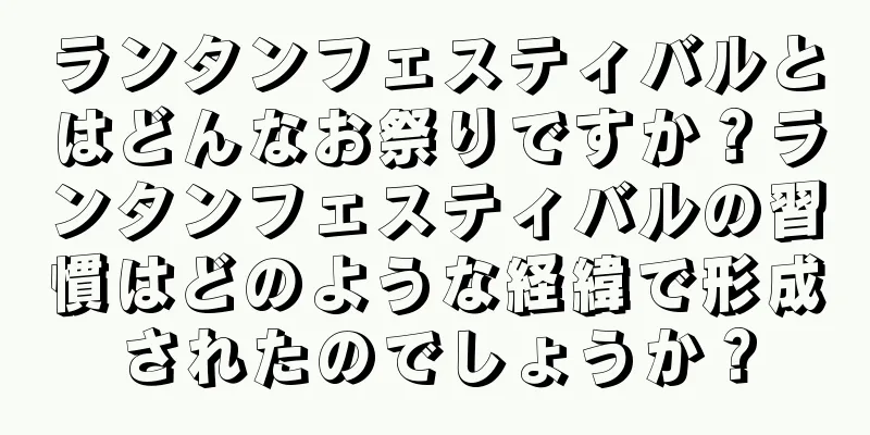ランタンフェスティバルとはどんなお祭りですか？ランタンフェスティバルの習慣はどのような経緯で形成されたのでしょうか？