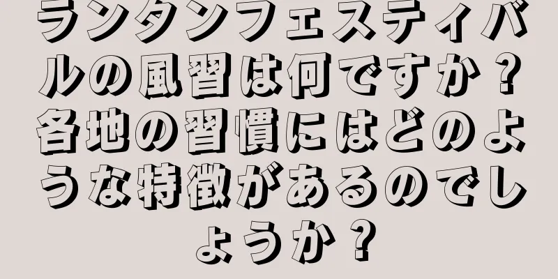 ランタンフェスティバルの風習は何ですか？各地の習慣にはどのような特徴があるのでしょうか？