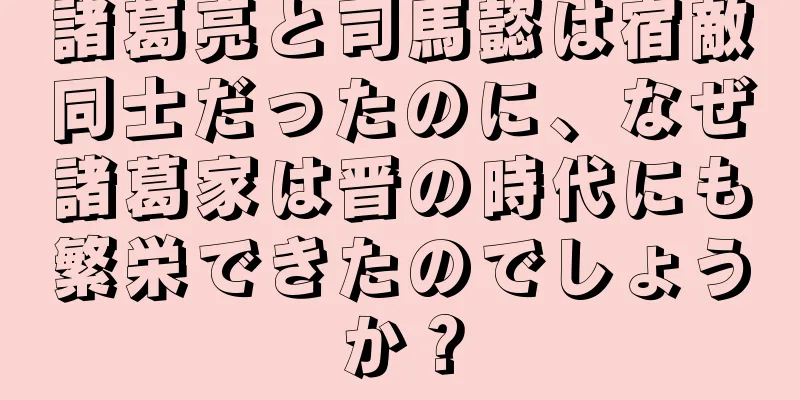 諸葛亮と司馬懿は宿敵同士だったのに、なぜ諸葛家は晋の時代にも繁栄できたのでしょうか？