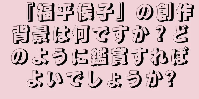 『福平侯子』の創作背景は何ですか？どのように鑑賞すればよいでしょうか?