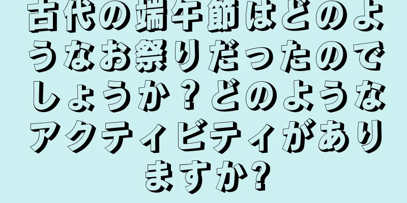 古代の端午節はどのようなお祭りだったのでしょうか？どのようなアクティビティがありますか?