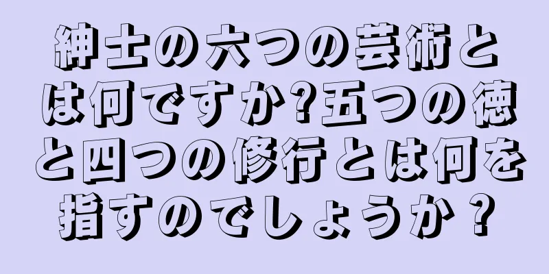 紳士の六つの芸術とは何ですか?五つの徳と四つの修行とは何を指すのでしょうか？