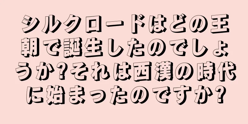 シルクロードはどの王朝で誕生したのでしょうか?それは西漢の時代に始まったのですか?