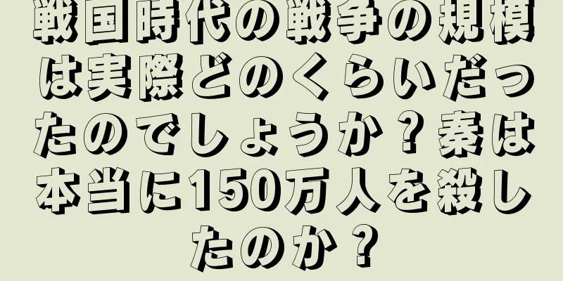 戦国時代の戦争の規模は実際どのくらいだったのでしょうか？秦は本当に150万人を殺したのか？